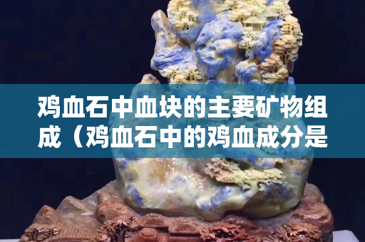 鸡血石中血块的主要矿物组成（鸡血石中的鸡血成分是）