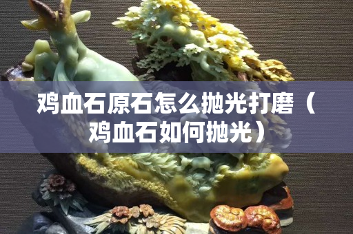 鸡血石原石怎么抛光打磨（鸡血石如何抛光）