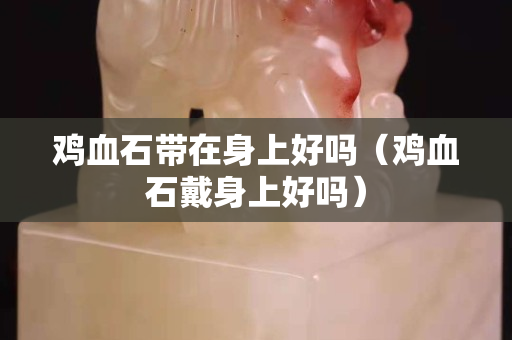 鸡血石带在身上好吗（鸡血石戴身上好吗）