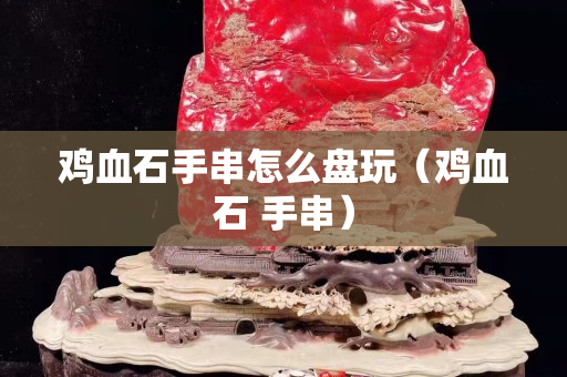 鸡血石手串怎么盘玩（鸡血石 手串）