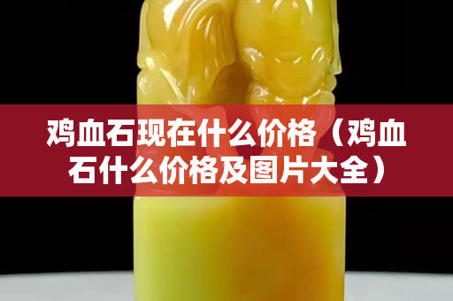 鸡血石现在什么价格（鸡血石什么价格及图片大全）