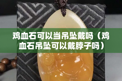 鸡血石可以当吊坠戴吗（鸡血石吊坠可以戴脖子吗）