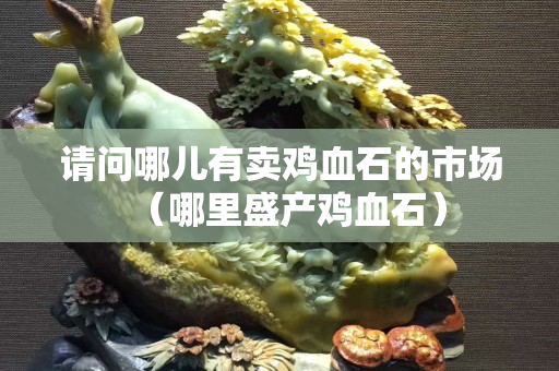 请问哪儿有卖鸡血石的市场（哪里盛产鸡血石）