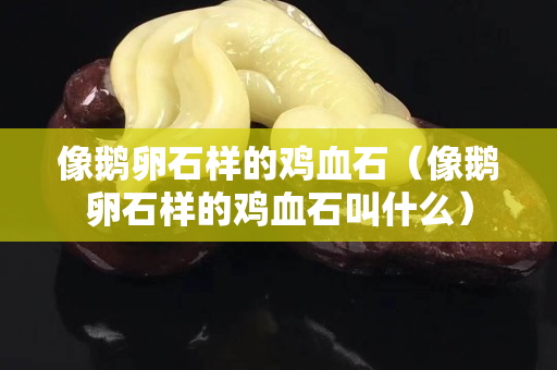 像鹅卵石样的鸡血石（像鹅卵石样的鸡血石叫什么）