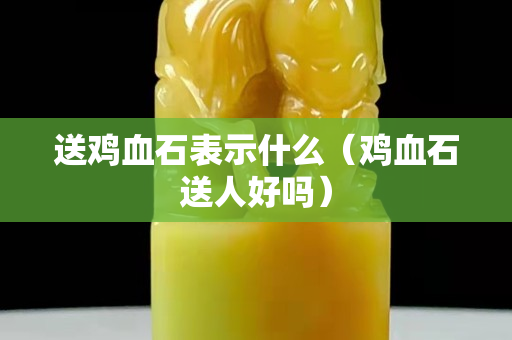 送鸡血石表示什么（鸡血石送人好吗）