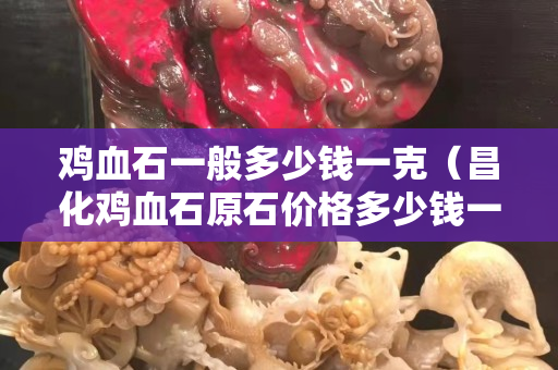 鸡血石一般多少钱一克（昌化鸡血石原石价格多少钱一克）