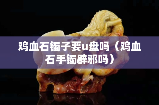 鸡血石镯子要u盘吗（鸡血石手镯辟邪吗）