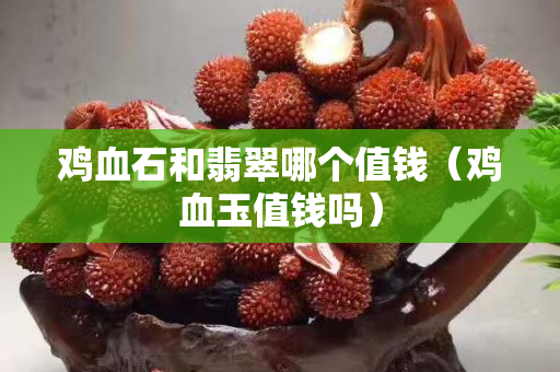 鸡血石和翡翠哪个值钱（鸡血玉值钱吗）