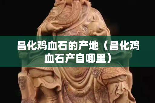 昌化鸡血石的产地（昌化鸡血石产自哪里）