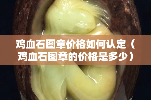 鸡血石图章价格如何认定（鸡血石图章的价格是多少）
