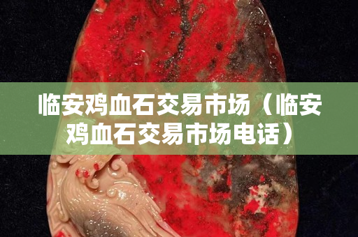 临安鸡血石交易市场（临安鸡血石交易市场电话）