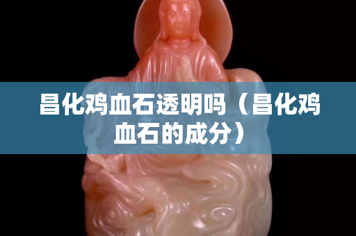 昌化鸡血石透明吗（昌化鸡血石的成分）