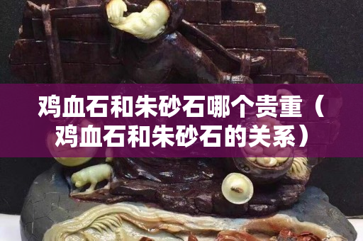 鸡血石和朱砂石哪个贵重（鸡血石和朱砂石的关系）