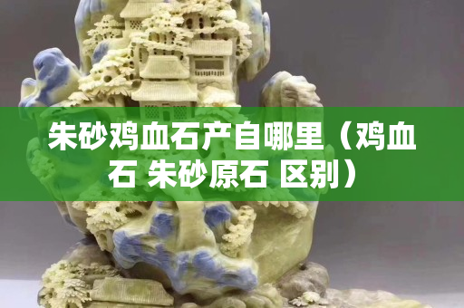 朱砂鸡血石产自哪里（鸡血石 朱砂原石 区别）