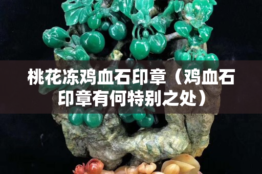 桃花冻鸡血石印章（鸡血石印章有何特别之处）