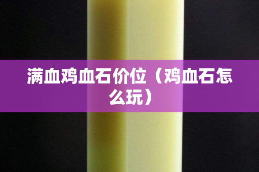 满血鸡血石价位（鸡血石怎么玩）