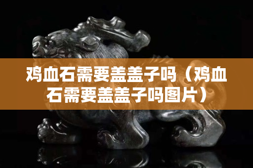 鸡血石需要盖盖子吗（鸡血石需要盖盖子吗图片）