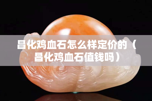 昌化鸡血石怎么样定价的（昌化鸡血石值钱吗）
