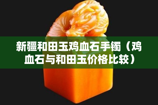 新疆和田玉鸡血石手镯（鸡血石与和田玉价格比较）