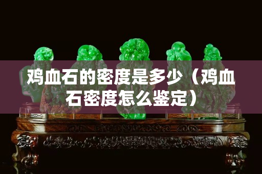 鸡血石的密度是多少（鸡血石密度怎么鉴定）