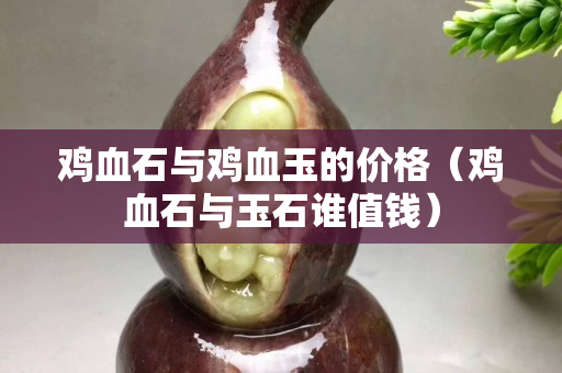 鸡血石与鸡血玉的价格（鸡血石与玉石谁值钱）