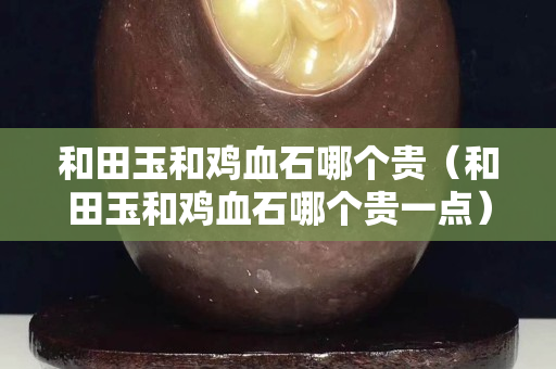 和田玉和鸡血石哪个贵（和田玉和鸡血石哪个贵一点）