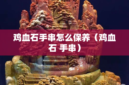 鸡血石手串怎么保养（鸡血石 手串）