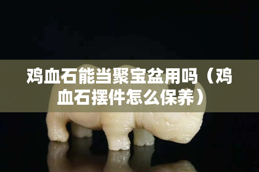 鸡血石能当聚宝盆用吗（鸡血石摆件怎么保养）