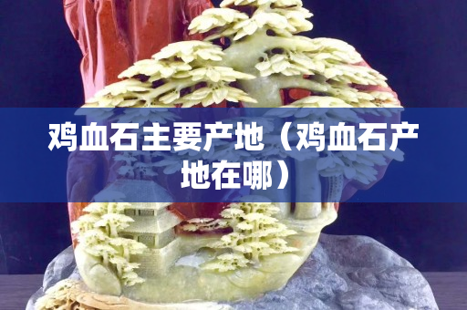 鸡血石主要产地（鸡血石产地在哪）