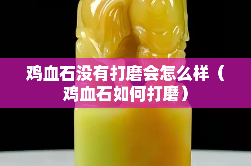 鸡血石没有打磨会怎么样（鸡血石如何打磨）