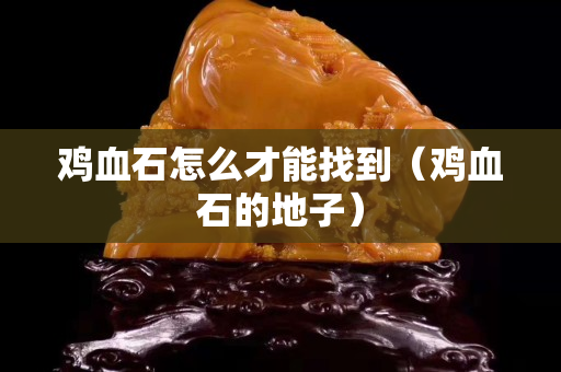 鸡血石怎么才能找到（鸡血石的地子）