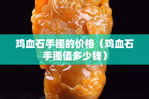鸡血石手镯的价格（鸡血石手镯值多少钱）