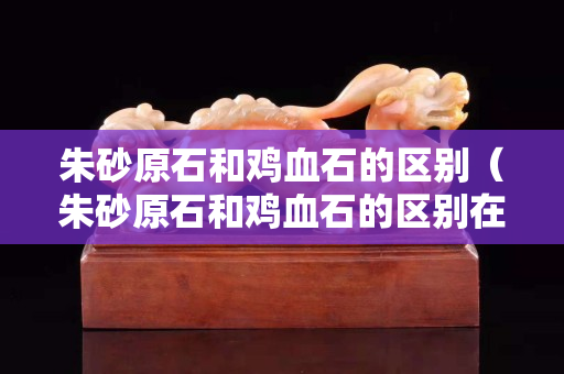 朱砂原石和鸡血石的区别（朱砂原石和鸡血石的区别在哪）