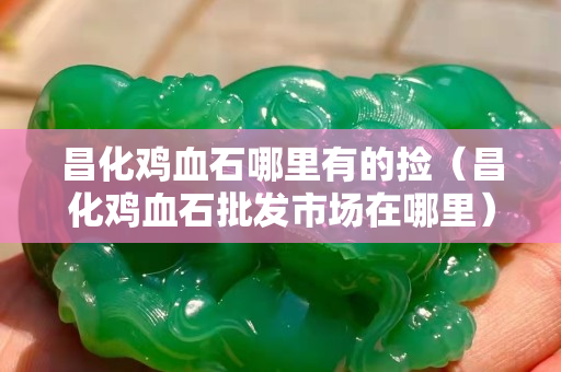 昌化鸡血石哪里有的捡（昌化鸡血石批发市场在哪里）