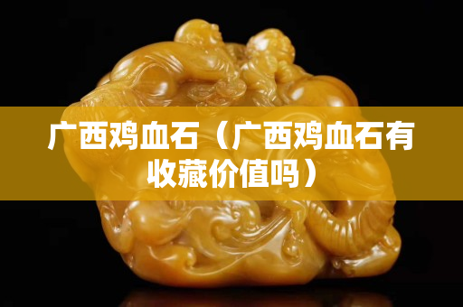 广西鸡血石（广西鸡血石有收藏价值吗）