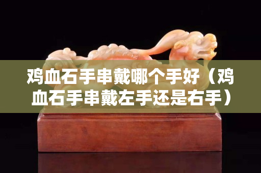鸡血石手串戴哪个手好（鸡血石手串戴左手还是右手）