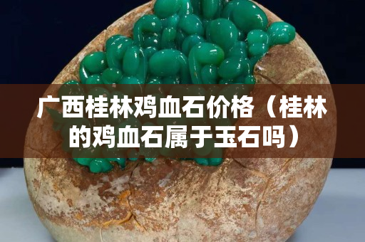 广西桂林鸡血石价格（桂林的鸡血石属于玉石吗）