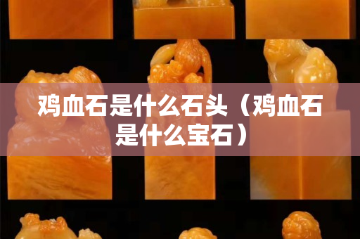 鸡血石是什么石头（鸡血石是什么宝石）