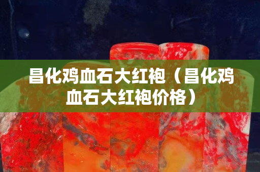 昌化鸡血石大红袍（昌化鸡血石大红袍价格）
