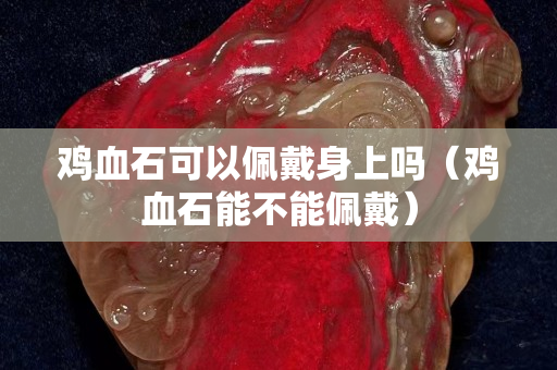 鸡血石可以佩戴身上吗（鸡血石能不能佩戴）