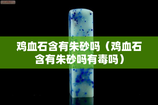 鸡血石含有朱砂吗（鸡血石含有朱砂吗有毒吗）