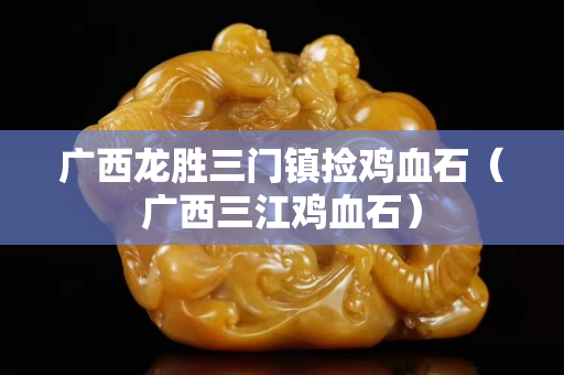 广西龙胜三门镇捡鸡血石（广西三江鸡血石）