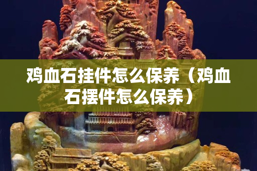 鸡血石挂件怎么保养（鸡血石摆件怎么保养）
