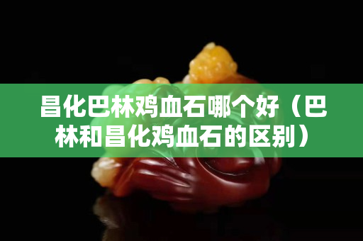昌化巴林鸡血石哪个好（巴林和昌化鸡血石的区别）