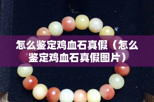 怎么鉴定鸡血石真假（怎么鉴定鸡血石真假图片）