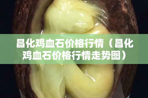 昌化鸡血石价格行情（昌化鸡血石价格行情走势图）
