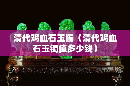 清代鸡血石玉镯（清代鸡血石玉镯值多少钱）