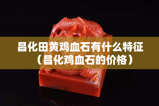 昌化田黄鸡血石有什么特征（昌化鸡血石的价格）