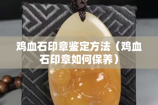 鸡血石印章鉴定方法（鸡血石印章如何保养）