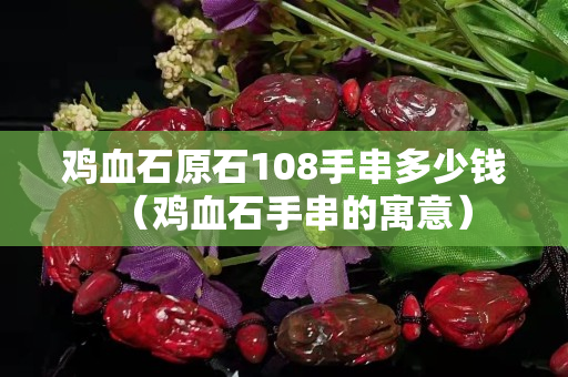 鸡血石原石108手串多少钱（鸡血石手串的寓意）
